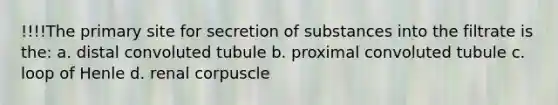 !!!!The primary site for secretion of substances into the filtrate is the: a. distal convoluted tubule b. proximal convoluted tubule c. loop of Henle d. renal corpuscle