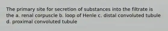 The primary site for secretion of substances into the filtrate is the a. renal corpuscle b. loop of Henle c. distal convoluted tubule d. proximal convoluted tubule