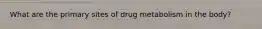 What are the primary sites of drug metabolism in the body?