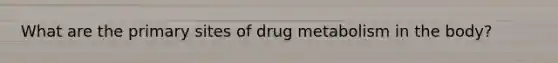 What are the primary sites of drug metabolism in the body?