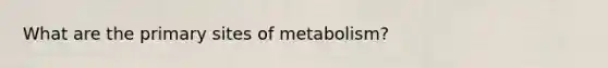 What are the primary sites of metabolism?