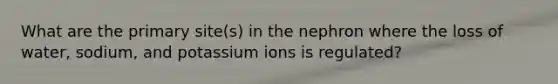 What are the primary site(s) in the nephron where the loss of water, sodium, and potassium ions is regulated?