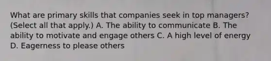 What are primary skills that companies seek in top managers? (Select all that apply.) A. The ability to communicate B. The ability to motivate and engage others C. A high level of energy D. Eagerness to please others