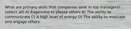 What are primary skills that companies seek in top managers? (select all) A) Eagerness to please others B) The ability to communicate C) A high level of energy D) The ability to motivate and engage others