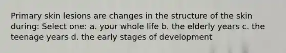 Primary skin lesions are changes in the structure of the skin during: Select one: a. your whole life b. the elderly years c. the teenage years d. the early stages of development