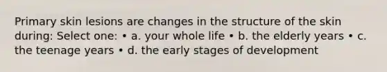 Primary skin lesions are changes in the structure of the skin during: Select one: • a. your whole life • b. the elderly years • c. the teenage years • d. the early stages of development