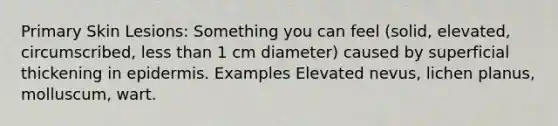 Primary Skin Lesions: Something you can feel (solid, elevated, circumscribed, less than 1 cm diameter) caused by superficial thickening in epidermis. Examples Elevated nevus, lichen planus, molluscum, wart.