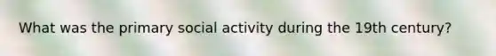 What was the primary social activity during the 19th century?