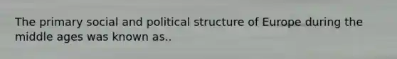 The primary social and political structure of Europe during the middle ages was known as..