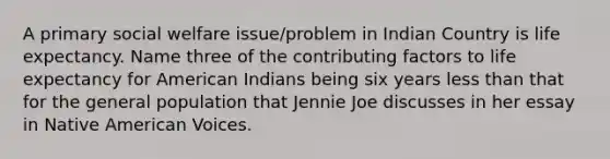 A primary social welfare issue/problem in Indian Country is life expectancy. Name three of the contributing factors to life expectancy for American Indians being six years less than that for the general population that Jennie Joe discusses in her essay in Native American Voices.