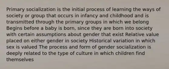 Primary socialization is the initial process of learning the ways of society or group that occurs in infancy and childhood and is transmitted through the primary groups in which we belong Begins before a baby is born, since they are born into society with certain assumptions about gender that exist Relative value placed on either gender in society Historical variation in which sex is valued The process and form of gender socialization is deeply related to the type of culture in which children find themselves