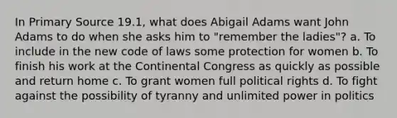 In Primary Source 19.1, what does Abigail Adams want John Adams to do when she asks him to "remember the ladies"? a. To include in the new code of laws some protection for women b. To finish his work at the Continental Congress as quickly as possible and return home c. To grant women full political rights d. To fight against the possibility of tyranny and unlimited power in politics