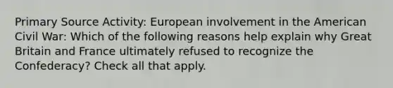 Primary Source Activity: European involvement in the American Civil War: Which of the following reasons help explain why Great Britain and France ultimately refused to recognize the Confederacy? Check all that apply.