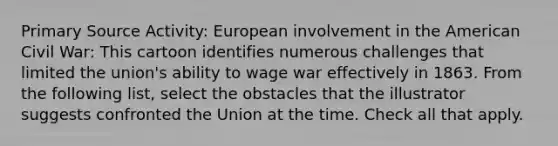 Primary Source Activity: European involvement in the American Civil War: This cartoon identifies numerous challenges that limited the union's ability to wage war effectively in 1863. From the following list, select the obstacles that the illustrator suggests confronted the Union at the time. Check all that apply.