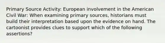 Primary Source Activity: European involvement in the American Civil War: When examining primary sources, historians must build their interpretation based upon the evidence on hand. The cartoonist provides clues to support which of the following assertions?