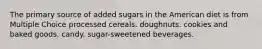 The primary source of added sugars in the American diet is from Multiple Choice processed cereals. doughnuts. cookies and baked goods. candy. sugar-sweetened beverages.