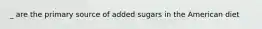 _ are the primary source of added sugars in the American diet