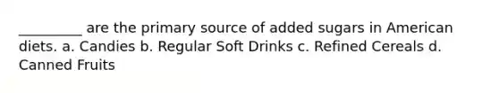 _________ are the primary source of added sugars in American diets. a. Candies b. Regular Soft Drinks c. Refined Cereals d. Canned Fruits