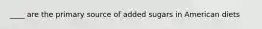 ____ are the primary source of added sugars in American diets