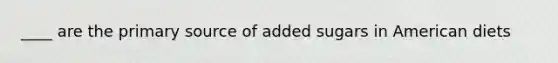____ are the primary source of added sugars in American diets