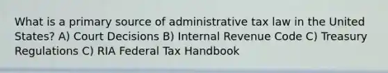 What is a primary source of administrative tax law in the United States? A) Court Decisions B) Internal Revenue Code C) Treasury Regulations C) RIA Federal Tax Handbook