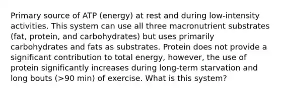 Primary source of ATP (energy) at rest and during low-intensity activities. This system can use all three macronutrient substrates (fat, protein, and carbohydrates) but uses primarily carbohydrates and fats as substrates. Protein does not provide a significant contribution to total energy, however, the use of protein significantly increases during long-term starvation and long bouts (>90 min) of exercise. What is this system?