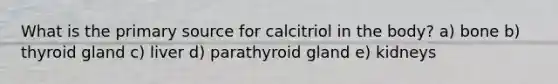 What is the primary source for calcitriol in the body? a) bone b) thyroid gland c) liver d) parathyroid gland e) kidneys