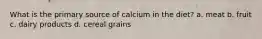 What is the primary source of calcium in the diet? a. meat b. fruit c. dairy products d. cereal grains