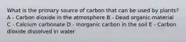 What is the primary source of carbon that can be used by plants? A - Carbon dioxide in the atmosphere B - Dead organic material C - Calcium carbonate D - Inorganic carbon in the soil E - Carbon dioxide dissolved in water