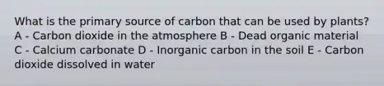 What is the primary source of carbon that can be used by plants? A - Carbon dioxide in the atmosphere B - Dead organic material C - Calcium carbonate D - Inorganic carbon in the soil E - Carbon dioxide dissolved in water