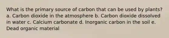 What is the primary source of carbon that can be used by plants? a. Carbon dioxide in the atmosphere b. Carbon dioxide dissolved in water c. Calcium carbonate d. Inorganic carbon in the soil e. Dead organic material