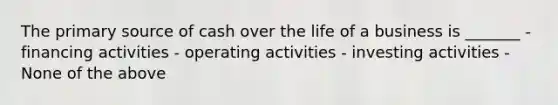 The primary source of cash over the life of a business is _______ - financing activities - operating activities - investing activities - None of the above