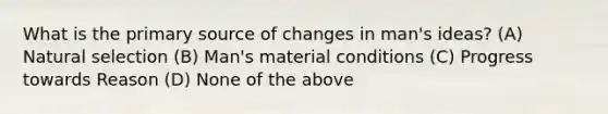 What is the primary source of changes in man's ideas? (A) Natural selection (B) Man's material conditions (C) Progress towards Reason (D) None of the above