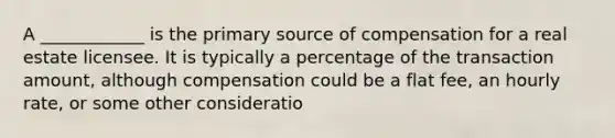 A ____________ is the primary source of compensation for a real estate licensee. It is typically a percentage of the transaction amount, although compensation could be a flat fee, an hourly rate, or some other consideratio