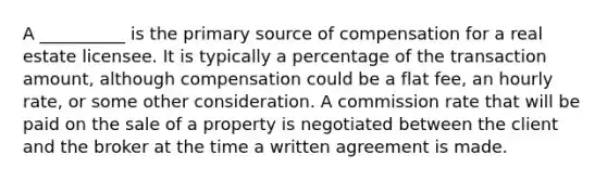 A __________ is the <a href='https://www.questionai.com/knowledge/kcEA5ffGet-primary-source' class='anchor-knowledge'>primary source</a> of compensation for a real estate licensee. It is typically a percentage of the transaction amount, although compensation could be a flat fee, an hourly rate, or some other consideration. A commission rate that will be paid on the sale of a property is negotiated between the client and the broker at the time a written agreement is made.