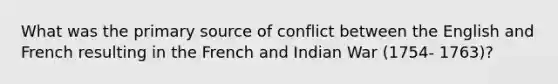 What was the primary source of conflict between the English and French resulting in the French and Indian War (1754- 1763)?