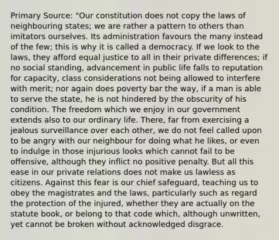 Primary Source: "Our constitution does not copy the laws of neighbouring states; we are rather a pattern to others than imitators ourselves. Its administration favours the many instead of the few; this is why it is called a democracy. If we look to the laws, they afford equal justice to all in their private differences; if no social standing, advancement in public life falls to reputation for capacity, class considerations not being allowed to interfere with merit; nor again does poverty bar the way, if a man is able to serve the state, he is not hindered by the obscurity of his condition. The freedom which we enjoy in our government extends also to our ordinary life. There, far from exercising a jealous surveillance over each other, we do not feel called upon to be angry with our neighbour for doing what he likes, or even to indulge in those injurious looks which cannot fail to be offensive, although they inflict no positive penalty. But all this ease in our private relations does not make us lawless as citizens. Against this fear is our chief safeguard, teaching us to obey the magistrates and the laws, particularly such as regard the protection of the injured, whether they are actually on the statute book, or belong to that code which, although unwritten, yet cannot be broken without acknowledged disgrace.