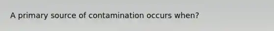 A primary source of contamination occurs when?