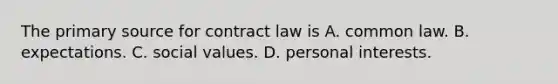 The primary source for contract law is A. common law. B. expectations. C. social values. D. personal interests.