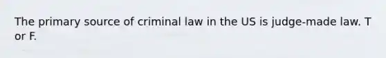 The primary source of criminal law in the US is judge-made law. T or F.