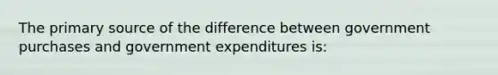 The primary source of the difference between government purchases and government expenditures is: