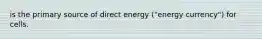 is the primary source of direct energy ("energy currency") for cells.