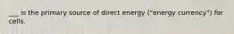 ___ is the primary source of direct energy ("energy currency") for cells.