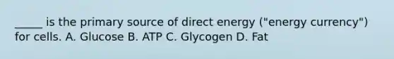 _____ is the primary source of direct energy ("energy currency") for cells. A. Glucose B. ATP C. Glycogen D. Fat