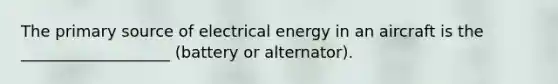 The primary source of electrical energy in an aircraft is the ___________________ (battery or alternator).