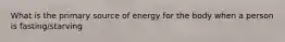 What is the primary source of energy for the body when a person is fasting/starving