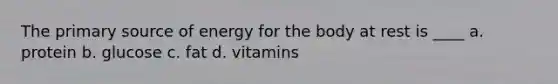 The primary source of energy for the body at rest is ____ a. protein b. glucose c. fat d. vitamins