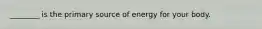 ________ is the primary source of energy for your body.