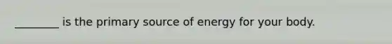 ________ is the primary source of energy for your body.