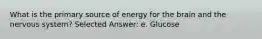 What is the primary source of energy for the brain and the nervous system? Selected Answer: e. Glucose